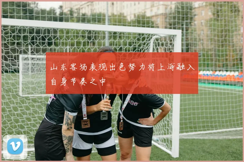 山东客场表现出色努力将上海融入自身节奏之中