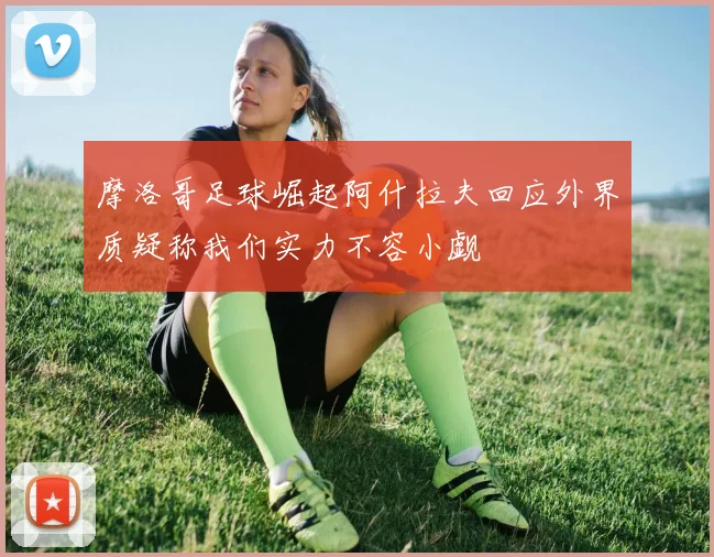 摩洛哥足球崛起阿什拉夫回应外界质疑称我们实力不容小觑