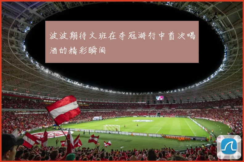 波波期待文班在夺冠游行中首次喝酒的精彩瞬间