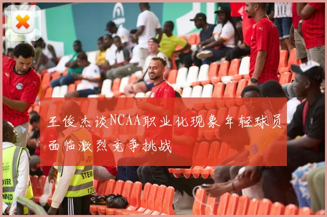 王俊杰谈NCAA职业化现象年轻球员面临激烈竞争挑战