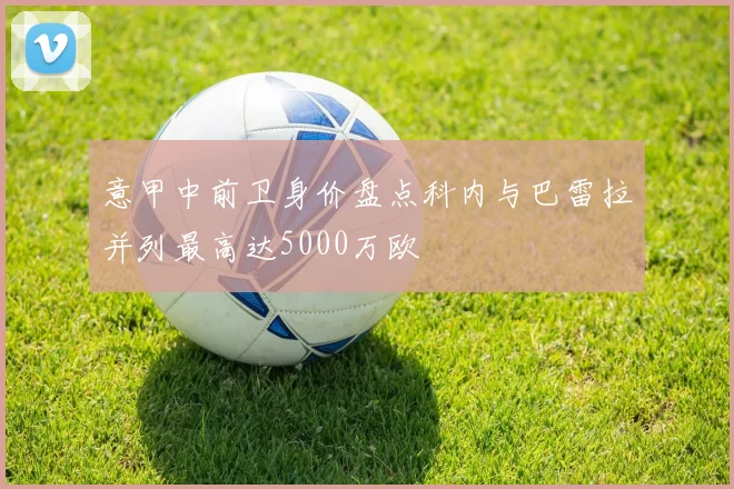 意甲中前卫身价盘点科内与巴雷拉并列最高达5000万欧