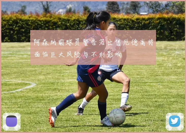 阿森纳前球员警告若出售厄德高将面临巨大风险与不利影响