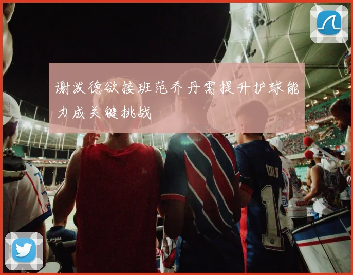 谢泼德欲接班范乔丹需提升护球能力成关键挑战