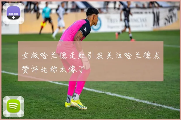 女版哈兰德走红引发关注哈兰德点赞评论称太像了