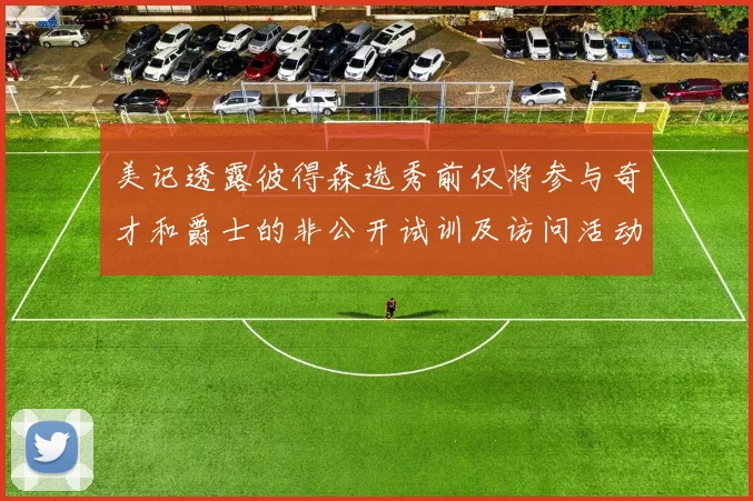美记透露彼得森选秀前仅将参与奇才和爵士的非公开试训及访问活动