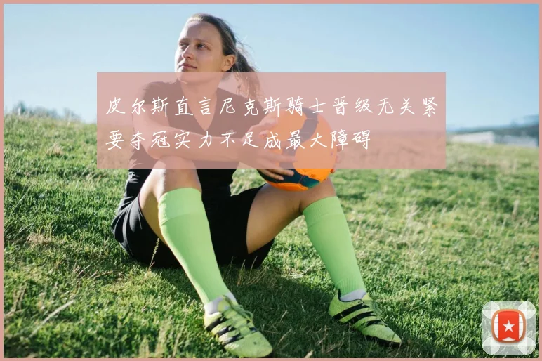 皮尔斯直言尼克斯骑士晋级无关紧要夺冠实力不足成最大障碍