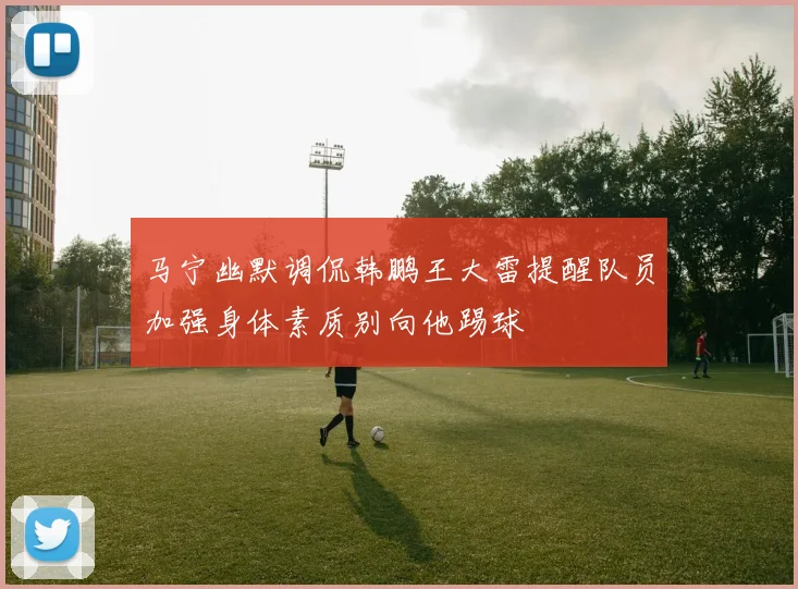 马宁幽默调侃韩鹏王大雷提醒队员加强身体素质别向他踢球