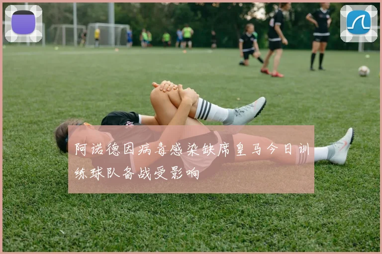 阿诺德因病毒感染缺席皇马今日训练球队备战受影响